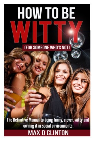 How to be Witty (For Someone Who is Not): The definitive manual to being funny. clever. witty. and owning it in social environments